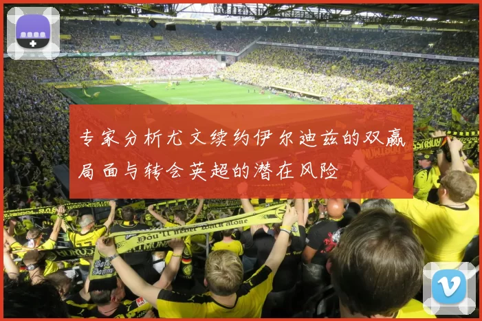 专家分析尤文续约伊尔迪兹的双赢局面与转会英超的潜在风险