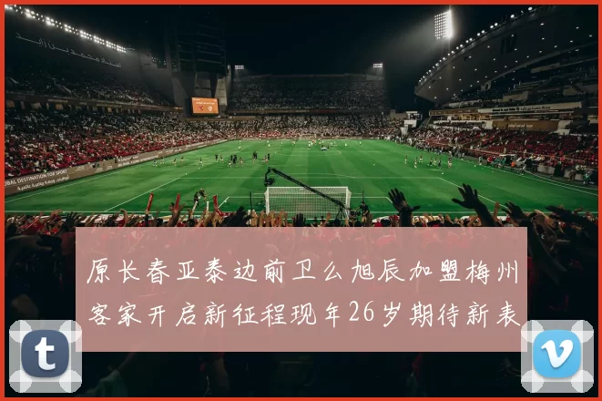 原长春亚泰边前卫么旭辰加盟梅州客家开启新征程现年26岁期待新表现