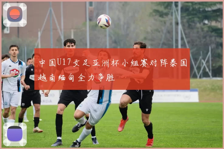 中国U17女足亚洲杯小组赛对阵泰国越南缅甸全力争胜
