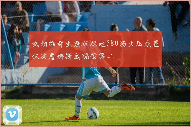 武切维奇生涯双双达580场力压众星仅次詹姆斯成现役第二