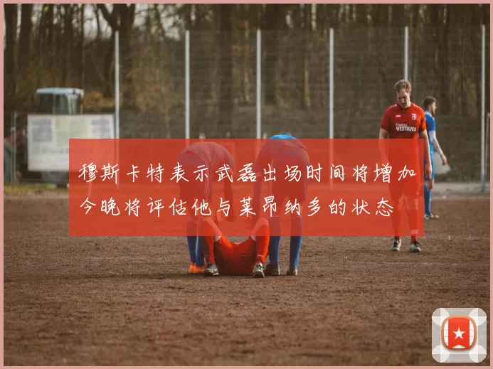 穆斯卡特表示武磊出场时间将增加今晚将评估他与莱昂纳多的状态