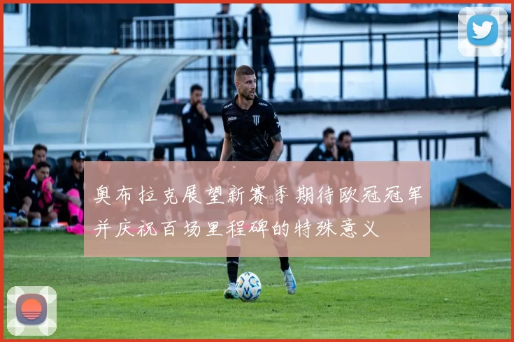 奥布拉克展望新赛季期待欧冠冠军并庆祝百场里程碑的特殊意义