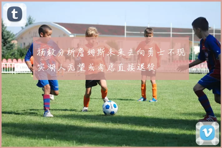 杨毅分析詹姆斯未来去向勇士不现实湖人无望或考虑直接退役