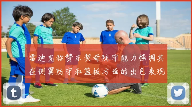 雷迪克称赞东契奇防守能力强调其在侧翼防守和篮板方面的出色表现