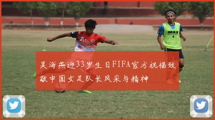 吴海燕迎33岁生日FIFA官方祝福致敬中国女足队长风采与精神