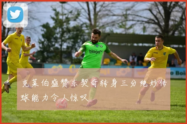 克莱伯盛赞东契奇转身三分绝妙传球能力令人惊叹